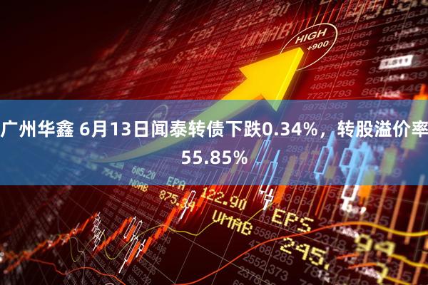 广州华鑫 6月13日闻泰转债下跌0.34%，转股溢价率55.85%