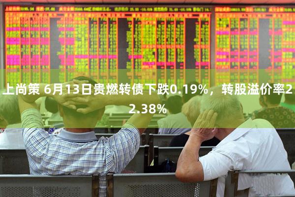 上尚策 6月13日贵燃转债下跌0.19%，转股溢价率22.38%