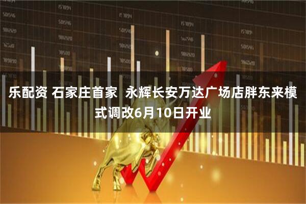 乐配资 石家庄首家  永辉长安万达广场店胖东来模式调改6月10日开业