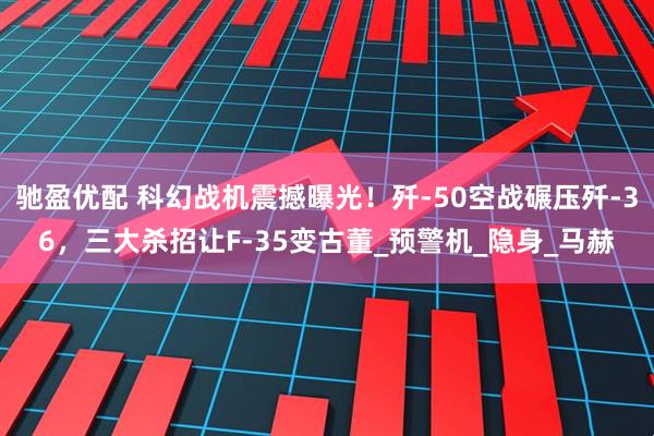 驰盈优配 科幻战机震撼曝光！歼-50空战碾压歼-36，三大杀招让F-35变古董_预警机_隐身_马赫