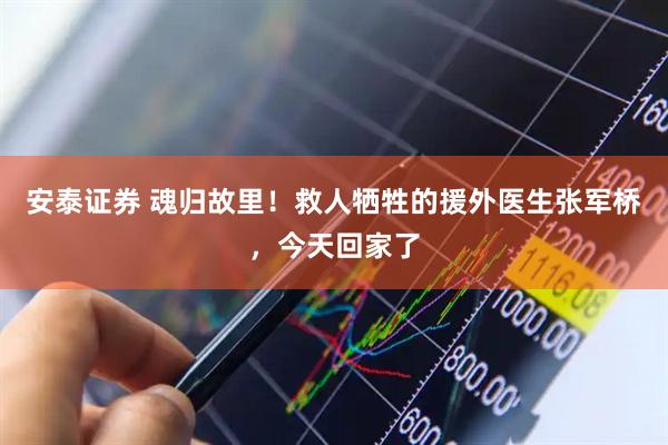 安泰证券 魂归故里！救人牺牲的援外医生张军桥，今天回家了