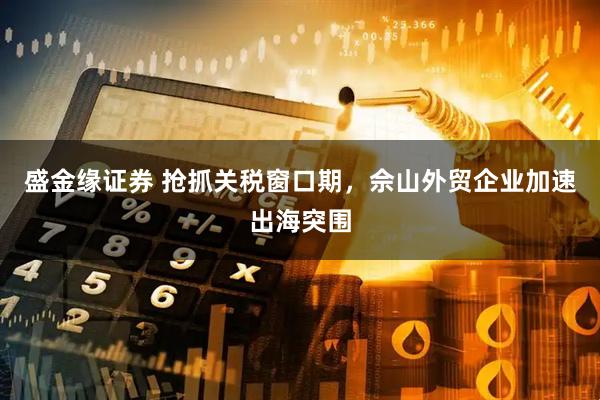 盛金缘证券 抢抓关税窗口期，佘山外贸企业加速出海突围