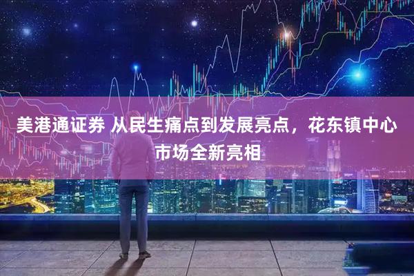 美港通证券 从民生痛点到发展亮点，花东镇中心市场全新亮相