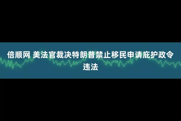 倍顺网 美法官裁决特朗普禁止移民申请庇护政令违法