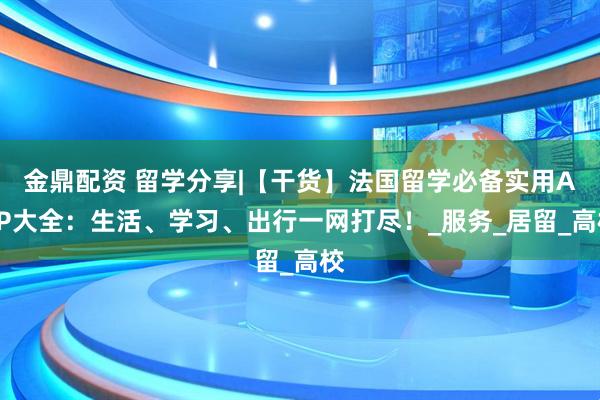 金鼎配资 留学分享|【干货】法国留学必备实用APP大全：生活、学习、出行一网打尽！_服务_居留_高校