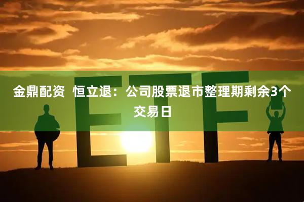 金鼎配资  恒立退：公司股票退市整理期剩余3个交易日