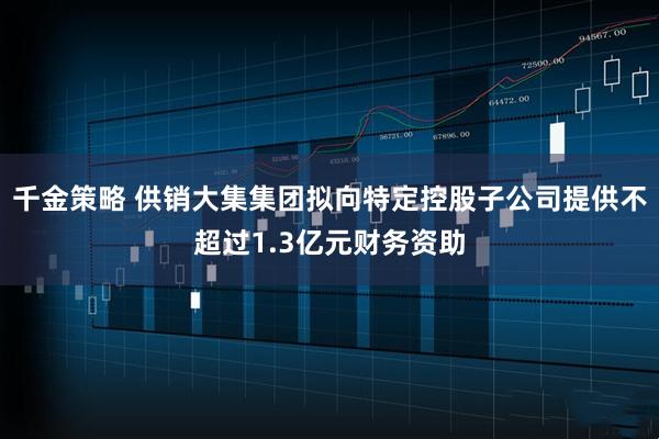 千金策略 供销大集集团拟向特定控股子公司提供不超过1.3亿元财务资助