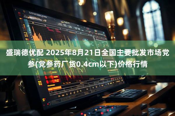 盛瑞德优配 2025年8月21日全国主要批发市场党参(党参药厂货0.4cm以下)价格行情