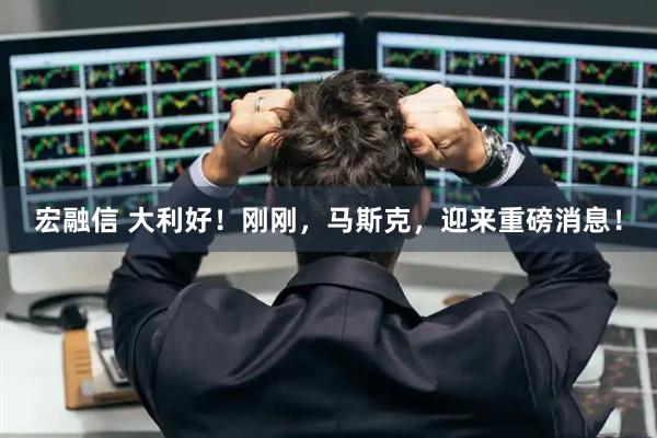 宏融信 大利好！刚刚，马斯克，迎来重磅消息！
