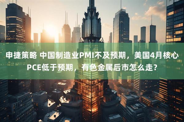 申捷策略 中国制造业PMI不及预期，美国4月核心PCE低于预期，有色金属后市怎么走？