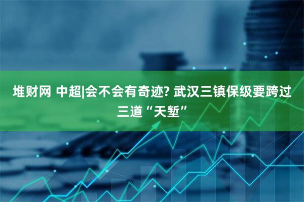 堆财网 中超|会不会有奇迹? 武汉三镇保级要跨过三道“天堑”